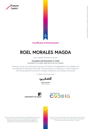 Certificate of Achievement
ROEL MORALES MAGDA
has completed the following course:
WELLBEING AND RESILIENCE AT WORK
UNIVERSITY OF LEEDS AND INSTITUTE OF CODING
During this course, you’ve learned the importance of resilience and adaptability in the workplace and
why employers are looking for these skills. You’ve learned how to evaluate your current strengths at
work and identified the true value of workplace wellbeing for your employer and yourself.
2 weeks, 2 hours per week
Sophie Pendrell
Lead Educator
Issued
6th
June
2020.
futurelearn.com/certificates/nxrbem3
The person named on this certificate has completed the activities in the
attached transcript. For more information about Certificates of
Achievement and the effort required to become eligible, visit
futurelearn.com/proof-of-learning/certificate-of-achievement.
This learner has not verified their identity. The certificate and transcript
do not imply the award of credit or the conferment of a qualification
from University of Leeds and Institute of Coding.
 