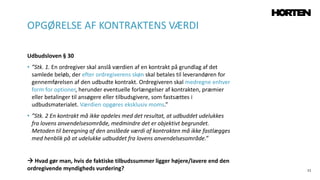 11
Udbudsloven § 30
• ”Stk. 1. En ordregiver skal anslå værdien af en kontrakt på grundlag af det
samlede beløb, der efter ordregiverens skøn skal betales til leverandøren for
gennemførelsen af den udbudte kontrakt. Ordregiveren skal medregne enhver
form for optioner, herunder eventuelle forlængelser af kontrakten, præmier
eller betalinger til ansøgere eller tilbudsgivere, som fastsættes i
udbudsmaterialet. Værdien opgøres eksklusiv moms.”
• ”Stk. 2 En kontrakt må ikke opdeles med det resultat, at udbuddet udelukkes
fra lovens anvendelsesområde, medmindre det er objektivt begrundet.
Metoden til beregning af den anslåede værdi af kontrakten må ikke fastlægges
med henblik på at udelukke udbuddet fra lovens anvendelsesområde.”
 Hvad gør man, hvis de faktiske tilbudssummer ligger højere/lavere end den
ordregivende myndigheds vurdering?
OPGØRELSE AF KONTRAKTENS VÆRDI
 