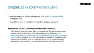 12
• Værdifastsættelsen skal ske på baggrund af et oplyst og sagligt skøn fra
ordregivers side.
• Husk altid at have et notat klar, hvis værdien er lige på grænsen!
Kendelse af 9. juli 2014 (Attendo A/S mod Holbæk Kommune):
”[d]et følger af karakteren af det skøn, en ordregiver skal foretage over kontraktens
anslåede værdi, og af hensynet til EU udbudsdirektivernes effektivitet, at en
ordregiver ved skønnet over kontraktens anslåede værdi skal foretage en forsigtig
vurdering. Dette medfører, at en ikke ubetydelig grad af usikkerhed med hensyn til,
om kontraktens anslåede værdi er mindst den samme som en tærskelværdi, som
udgangspunkt skal medføre, at kontrakten udbydes efter det relevante direktiv.”
OPGØRELSE AF KONTRAKTENS VÆRDI
 
