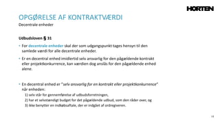 13
Udbudsloven § 31
• For decentrale enheder skal der som udgangspunkt tages hensyn til den
samlede værdi for alle decentrale enheder.
• Er en decentral enhed imidlertid selv ansvarlig for den pågældende kontrakt
eller projektkonkurrence, kan værdien dog anslås for den pågældende enhed
alene.
• En decentral enhed er ”selv ansvarlig for en kontrakt eller projektkonkurrence”
når enheden:
1) selv står for gennemførelse af udbudsforretningen,
2) har et selvstændigt budget for det pågældende udbud, som den råder over, og
3) ikke benytter en indkøbsaftale, der er indgået af ordregiveren.
OPGØRELSE AF KONTRAKTVÆRDI
Decentrale enheder
 