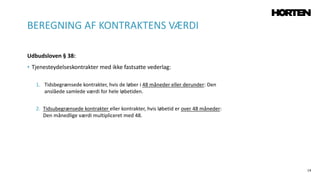 14
Udbudsloven § 38:
• Tjenesteydelseskontrakter med ikke fastsatte vederlag:
1. Tidsbegrænsede kontrakter, hvis de løber i 48 måneder eller derunder: Den
anslåede samlede værdi for hele løbetiden.
2. Tidsubegrænsede kontrakter eller kontrakter, hvis løbetid er over 48 måneder:
Den månedlige værdi multipliceret med 48.
BEREGNING AF KONTRAKTENS VÆRDI
 