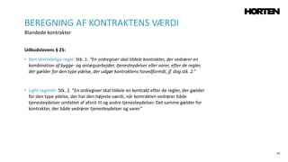 15
Udbudslovens § 25:
• Den almindelige regel: Stk. 1: “En ordregiver skal tildele kontrakter, der vedrører en
kombination af bygge- og anlægsarbejder, tjenesteydelser eller varer, efter de regler,
der gælder for den type ydelse, der udgør kontraktens hovedformål, jf. dog stk. 2.”
• Light regimet: Stk. 2. “En ordregiver skal tildele en kontrakt efter de regler, der gælder
for den type ydelse, der har den højeste værdi, når kontrakten vedrører både
tjenesteydelser omfattet af afsnit III og andre tjenesteydelser. Det samme gælder for
kontrakter, der både vedrører tjenesteydelser og varer.”
BEREGNING AF KONTRAKTENS VÆRDI
Blandede kontrakter
 
