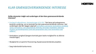 17
Hvilke elementer indgår ved vurderingen af den klare grænseoverskridende
interesse?
• Forslag til udbudsloven, bemærkninger til § 191: ”Det beror på ordregiverens
konkrete vurdering, om en kontrakt har klar grænseoverskridende interesse. Ved
vurderingen skal der lægges vægt på kontraktens genstand, kontraktens anslåede
værdi, forholdene i den pågældende branche, herunder markedets størrelse,
struktur og handelspraksis samt det geografiske sted, hvor kontrakten skal
udføres.”
• Kontraktens varighed (længere kontrakt giver bedre mulighed for at afskrive
investeringer).
• Mulighed for at opnå EU-finansiering af grænseoverskridende projekter.
• Svag indenlandsk konkurrence.
KLAR GRÆNSEOVERSKRIDENDE INTERESSE
 