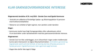 19
Klagenævnets kendelse af 24. maj 2016 - Danske Care mod Egedal Kommune
• Kontrakt om udførelse af forskellige hjælpe- og aflastningsydelser til personer
med funktionsnedsættelse
• Ydelserne var omfattet af light regimet, men værdien under tærsklen
Klager:
• kommunen skulle have fulgt fremgangsmåden efter udbudslovens afsnit
IV om kontrakter under tærskelværdien med klar grænseoverskridende interesse.
Klagenævnet:
• Danske Care har ikke underbygget, at en virksomhed i nogen anden medlemsstat
kunne være interesseret i at afgive tilbud på kontrakten. Kontraktens genstand og
begrænsede værdi samt det forhold, at levering skal ske af fysiske personer til
fysiske personer i Egedal Kommune, taler også med vægt herimod.
• Klagen blev derfor ikke taget til følge
KLAR GRÆNSEOVERSKRIDENDE INTERESSE
 