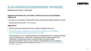 20
Klagenævnets kendelse af 6. marts 2014 - G4S Security Service A/S mod Region
Syddanmark
• Kontrakt om varetagelse af sikkerhedsfunktion på psykiatrisk afdeling (bilag II B-ydelse)
• Anslået værdi af kontrakt – ca. 5 ½ mio.kr.
Klagenævnet
• Ikke klar grænseoverskridende interesse. Meget udførlige præmisser!
• ”Den ordregivende myndighed har ansvaret for at vurdere, om den påtænkte
kontrakttildeling har grænseoverskridende interesse.”
• ”Tjenesteydelser, som er omfattet af bilag II B til udbudsdirektivet, er optaget på bilaget
ud fra en antagelse om, at kontrakter vedrørende sådanne tjenesteydelser ikke
umiddelbart, i betragtning af deres særlige karakter, frembyder nogen
grænseoverskridende interesse. Der må derfor, til fastlæggelse af, at der alligevel
foreligger en klar grænseoverskridende interesse, påvises mere end blot en teoretisk
potentiel interesse.”
KLAR GRÆNSEOVERSKRIDENDE INTERESSE
Klagenævnets praksis - eksempler
 