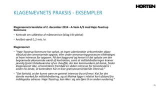 21
Klagenævnets kendelse af 2. december 2014 - A-Vask A/S mod Høje-Taastrup
Kommune
• Kontrakt om udførelse af måtteservice (bilag II B-ydelse)
• Anslået værdi 1,2 mio. kr.
Klagenævnet
• ”Høje Taastrup Kommune har oplyst, at ingen udenlandske virksomheder afgav
tilbud på den annoncerede opgave, eller under annonceringsprocessen tilkendegav
at have interesse for opgaven. På den baggrund og henset til det oplyste om den
begrænsede økonomiske værdi af kontrakten, samt at måttehåndteringen kræver
jævnlig fysisk tilstedeværelse af en chauffør, der kan kommunikere på dansk, finder
klagenævnet ikke, at kontrakten frembød en sådan interesse for tjenesteydere i
andre EU-lande, at kontrakten har en klar grænseoverskridende interesse.”
• ”Det forhold, at der kunne være en generel interesse fra et firma i Kiel for det
danske marked for måttehåndtering, og at Malmø ligger i relativt kort afstand fra
indklagedes adresse i Høje Taastrup, kan ikke i sig selv føre til en anden vurdering.”
KLAGENÆVNETS PRAKSIS - EKSEMPLER
 