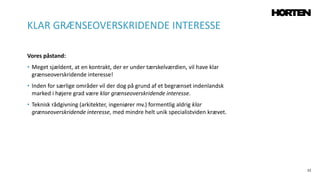 22
Vores påstand:
• Meget sjældent, at en kontrakt, der er under tærskelværdien, vil have klar
grænseoverskridende interesse!
• Inden for særlige områder vil der dog på grund af et begrænset indenlandsk
marked i højere grad være klar grænseoverskridende interesse.
• Teknisk rådgivning (arkitekter, ingeniører mv.) formentlig aldrig klar
grænseoverskridende interesse, med mindre helt unik specialistviden krævet.
KLAR GRÆNSEOVERSKRIDENDE INTERESSE
 