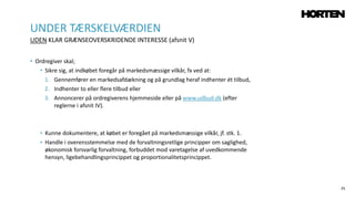 25
• Ordregiver skal;
• Sikre sig, at indkøbet foregår på markedsmæssige vilkår, fx ved at:
1. Gennemfører en markedsafdækning og på grundlag heraf indhenter ét tilbud,
2. Indhenter to eller flere tilbud eller
3. Annoncerer på ordregiverens hjemmeside eller på www.udbud.dk (efter
reglerne i afsnit IV).
• Kunne dokumentere, at købet er foregået på markedsmæssige vilkår, jf. stk. 1.
• Handle i overensstemmelse med de forvaltningsretlige principper om saglighed,
økonomisk forsvarlig forvaltning, forbuddet mod varetagelse af uvedkommende
hensyn, ligebehandlingsprincippet og proportionalitetsprincippet.
UNDER TÆRSKELVÆRDIEN
UDEN KLAR GRÆNSEOVERSKRIDENDE INTERESSE (afsnit V)
 