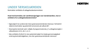 26
Hvad med kontrakter, der værdimæssigt ligger over tærskelværdien, men er
omfattet af en undtagelsesbestemmelse?
• Også pligt til at vurdere den klare grænseoverskridende interesse i forhold til
sådanne kontrakter og potentielt annoncere på udbud.dk?
• Eksempelvis kontrakt vedr. indkøb af programmateriale, jf. undtagelsesreglen i
udbudslovens § 21, stk. 1, nr. 2.
• Ikke omfattet af afsnit IV, men potentielt pligt til at skabe gennemsigtighed
omkring kontraktindgåelsen, hvis klar grænseoverskridende interesse!
UNDER TÆRSKELVÆRDIEN
Kontrakter omfattet af udtagelsesbestemmelsen
 