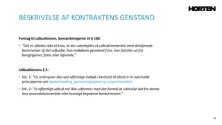 29
Forslag til udbudsloven, bemærkningerne til § 188:
• ”Det er således ikke et krav, at der udarbejdes et udbudsmateriale med detaljerede
beskrivelser af det udbudte, hvis indkøbets genstand f.eks. kan fastslås ud fra
besigtigelser, fotos eller lignende.”
Udbudslovens § 2:
• Stk. 1: ”En ordregiver skal ved offentlige indkøb i henhold til afsnit II-IV overholde
principperne om ligebehandling, gennemsigtighed og proportionalitet.
• Stk. 2: ”Et offentligt udbud må ikke udformes med det formål at udelukke det fra denne
lovs anvendelsesområde eller kunstigt begrænse konkurrencen.”
BESKRIVELSE AF KONTRAKTENS GENSTAND
 