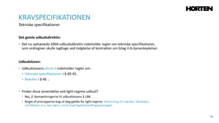 31
Det gamle udbudsdirektiv:
• Det nu ophævede 2004-udbudsdikretiv indeholdte regler om tekniske specifikationer,
som ordregiver skulle iagttage ved indgåelse af kontrakter om bilag II-b-tjenesteydelser.
Udbudsloven:
• Udbudslovens afsnit II indeholder regler om:
• Tekniske specifikationer i § 40-45.
• Mærker i § 46 .
• Finder disse anvendelse ved light-regime udbud?
• Nej, jf. bemærkningerne til udbudslovens § 188.
• Nogle af principperne bag vil dog gælde for light-regime: Henvisning til mærker, fabrikater,
certifikater m.v. kan være i strid med ligebehandlingsprincippet.
KRAVSPECIFIKATIONEN
Tekniske specifikationer
 