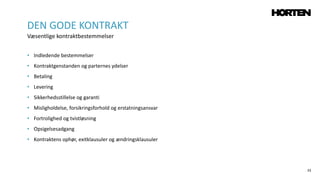 33
• Indledende bestemmelser
• Kontraktgenstanden og parternes ydelser
• Betaling
• Levering
• Sikkerhedsstillelse og garanti
• Misligholdelse, forsikringsforhold og erstatningsansvar
• Fortrolighed og tvistløsning
• Opsigelsesadgang
• Kontraktens ophør, exitklausuler og ændringsklausuler
DEN GODE KONTRAKT
Væsentlige kontraktbestemmelser
 