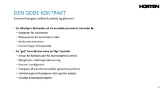 34
• En tilbudspris fastsættes ud fra en række parametre, herunder fx:
• Kostpriser for leverancen
• Risikopræmie for kontraktens vilkår
• Konkurrencesituation
• Forventninger til fortjeneste
• En ”god” kontrakt kan være en ”dyr” kontrakt
• Ansvar for forhold uden for leverandørens kontrol
• Manglende erstatningsmaksimering
• Krav om (bank)garanti
• Fravigelse af branchenorm (eller agreed documents)
• Udvidede garantiforpligtelser (tid og/eller ydelse)
• Ensidige betalingsbetingelser
DEN GODE KONTRAKT
Sammenhængen mellem kontrakt og økonomi
 