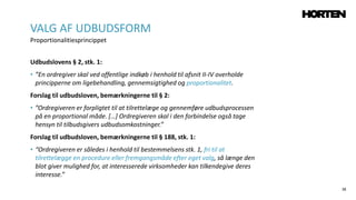 38
Udbudslovens § 2, stk. 1:
• ”En ordregiver skal ved offentlige indkøb i henhold til afsnit II-IV overholde
principperne om ligebehandling, gennemsigtighed og proportionalitet.
Forslag til udbudsloven, bemærkningerne til § 2:
• ”Ordregiveren er forpligtet til at tilrettelæge og gennemføre udbudsprocessen
på en proportional måde. […] Ordregiveren skal i den forbindelse også tage
hensyn til tilbudsgivers udbudsomkostninger.”
Forslag til udbudsloven, bemærkningerne til § 188, stk. 1:
• “Ordregiveren er således i henhold til bestemmelsens stk. 1, fri til at
tilrettelægge en procedure eller fremgangsmåde efter eget valg, så længe den
blot giver mulighed for, at interesserede virksomheder kan tilkendegive deres
interesse.”
VALG AF UDBUDSFORM
Proportionalitiesprincippet
 