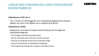 40
Udbudslovens § 187, stk. 5:
• ”Stk. 1 [kravet om offentliggørelse af en udbudsbekendtgørelse] kan fraviges i
tilfælde, der svarer til de tilfælde, der er omfattet af §§ 80-83.”
Udbudslovens 80-83:
• Mulighed for anvendelse af udbud med forhandling uden forudgående
udbudsbekendtgørelse:
• Kun modtaget ukonditionsmæssige tilbud
• Når der skal skabes eller erhverves et unikt kunstværk
• På grund af manglende konkurrence af tekniske årsager
• På grund af beskyttelse af intellektuelle rettigheder
• Hvis tvingende grunde gør det umuligt at overholde fristerne
UDBUD MED FORHANDLING UDEN FORUDGÅENDE
BEKENDTGØRELSE
 