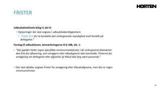 41
Udbudsdirektivets bilag V, del H:
• Oplysninger der skal angives i udbudsbekendtgørelsen:
• ”Sidste frist for at kontakte den ordregivende myndighed med henblik på
deltagelse.”
Forslag til udbudsloven, bemærkningerne til § 188, stk. 1:
• ”Der gælder heller ingen specifikke minimumstidsfrister, når ordregiveren fastsætter
den frist for aflevering, som ansøgere eller tilbudsgivere skal overholde. Fristerne for
ansøgning om deltagelse eller afgivelse af tilbud skal dog være passende.”
Der skal således angives frister for ansøgning eller tilbudsafgivelse, men der er ingen
minimumsfrister.
FRISTER
 