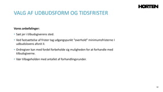 42
Vores anbefalinger:
• Sæt jer i tilbudsgiverens sted.
• Ved fastsættelse af frister tag udgangspunkt “overhold” minimumsfristerne I
udbudslovens afsnit II.
• Ordregiver kan med fordel forbeholde sig muligheden for at forhandle med
tilbudsgiverne.
• Vær tilbageholden med antallet af forhandlingsrunder.
VALG AF UDBUDSFORM OG TIDSFRISTER
 