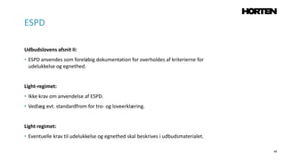 44
Udbudslovens afsnit II:
• ESPD anvendes som foreløbig dokumentation for overholdes af kriterierne for
udelukkelse og egnethed.
Light-regimet:
• Ikke krav om anvendelse af ESPD.
• Vedlæg evt. standardfrom for tro- og loveerklæring.
Light regimet:
• Eventuelle krav til udelukkelse og egnethed skal beskrives i udbudsmaterialet.
ESPD
 