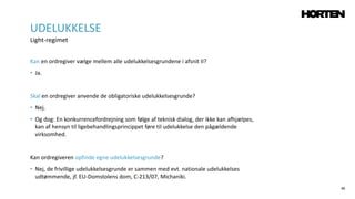 46
Kan en ordregiver vælge mellem alle udelukkelsesgrundene i afsnit II?
• Ja.
Skal en ordregiver anvende de obligatoriske udelukkelsesgrunde?
• Nej.
• Og dog: En konkurrencefordrejning som følge af teknisk dialog, der ikke kan afhjælpes,
kan af hensyn til ligebehandlingsprincippet føre til udelukkelse den pågældende
virksomhed.
Kan ordregiveren opfinde egne udelukkelsesgrunde?
• Nej, de frivillige udelukkelsesgrunde er sammen med evt. nationale udelukkelses
udtømmende, jf. EU-Domstolens dom, C-213/07, Michaniki.
UDELUKKELSE
Light-regimet
 