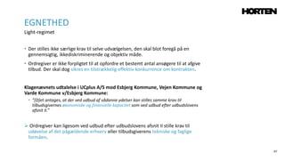 47
• Der stilles ikke særlige krav til selve udvælgelsen, den skal blot foregå på en
gennemsigtig, ikkediskriminerende og objektiv måde.
• Ordregiver er ikke forpligtet til at opfordre et bestemt antal ansøgere til at afgive
tilbud. Der skal dog sikres en tilstrækkelig effektiv konkurrence om kontrakten.
Klagenævnets udtalelse i UCplus A/S mod Esbjerg Kommune, Vejen Kommune og
Varde Kommune v/Esbjerg Kommune:
• ”[D]et antages, at der ved udbud af sådanne ydelser kan stilles samme krav til
tilbudsgivernes økonomiske og finansielle kapacitet som ved udbud efter udbudslovens
afsnit II.”
 Ordregiver kan ligesom ved udbud efter udbudslovens afsnit II stille krav til
udøvelse af det pågældende erhverv eller tilbudsgiverens tekniske og faglige
formåen.
EGNETHED
Light-regimet
 