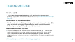 48
Udbudslovens § 186
• ”En ordregiver skal ved indkøb af sociale og andre specifikke tjenesteydelser, jf. § 7,
fastlægge en procedure i overensstemmelse med lovens § 2, herunder fastsætte kriterier for
tildeling.”
Udbudsdirektivet om valg af tildelingskriterier:
• ”Medlemsstaterne kan også fastlægge, at valget af tjenesteyder skal ske på grundlag af det
tilbud, der afspejler det bedste forhold mellem pris og kvalitet, under hensyntagen til
kvalitets- og bæredygtighedskriterier for sociale tjenesteydelser.”
De generelle bemærkninger i lovforslaget:
• ”Udvalget anbefaler, at den valgfri mulighed i direktivets artikel 76, stk. 2, 2. afsnit, til, at
medlemslandene kan bestemme, at kontrakter om sociale og specifikke tjenesteydelser
alene må tildeles på grundlag af pris/kvalitet og ikke alene på grundlag af pris, ikke
udnyttes, således at ordregiveren har videst mulig fleksibilitet i forhold til valg af kriterier for
tildeling.”
Frit valg: Ordregiveren kan fx helt undlade at lægge vægt på pris.
TILDELINGSKRITERIER
 