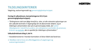 49
Forslag til udbudsloven, bemærkningerne til § 2 (om
gennemsigtighedsprincippet):
• ”Ordregiveren skal som følge heraf bl.a. sikre, at alle relevante oplysninger om
den udbudte kontrakt er tilgængelige for de økonomiske aktører, og at
tildelingen af kontrakten sker på en gennemsigtig måde, der sætter
tilbudsgiveren i stand til at vurdere, om ordregiveren overholder de processer,
kriterier og metoder, der er opstillet for tildelingen af kontrakten.”
Udbudsdirektivets bilag V, del H:
• Hovedelementerne i hvordan kontrakten vil blive tildelt skal beskrives
 Medfører det et krav om offentliggørelse af vægtningen og
evalueringsmetoden?
TILDELINGSKRITERIER
Vægtning, evalueringsmodel og gennemsigtighedsprincippet
 