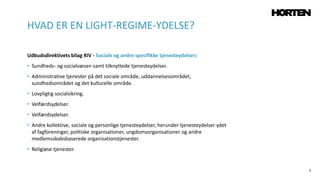 5
Udbudsdirektivets bilag XIV - Sociale og andre specifikke tjenesteydelser:
• Sundheds- og socialvæsen samt tilknyttede tjenesteydelser.
• Administrative tjenester på det sociale område, uddannelsesområdet,
sundhedsområdet og det kulturelle område.
• Lovpligtig socialsikring.
• Velfærdsydelser.
• Velfærdsydelser.
• Andre kollektive, sociale og personlige tjenesteydelser, herunder tjenesteydelser ydet
af fagforeninger, politiske organisationer, ungdomsorganisationer og andre
medlemsskabsbaserede organisationstjenester.
• Religiøse tjenester.
HVAD ER EN LIGHT-REGIME-YDELSE?
 