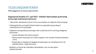 50
Klagenævnet kendelse af 7. april 2017 - Orkideen Hjemmepleje og Personlig
Service ApS mod Horsens Kommune
• Udbud efter udbudslovens afsnit III af en rammeaftale om udførelse af hjemmepleje.
• Tildelingskriteriet var bedste forhold mellem pris og kvalitet på grundlag af
underkriterierne Pris og Kvalitet.
• Udbyderen foretog tilbudsvurderingen efter underkriteriet Pris ved brug af følgende
pointmodel:
• Laveste tilbudspris fik maksimumpoint
• Minimumpoint skulle gives til en fiktiv targetpris, der svarede til laveste tilbudspris
+ 50 %.
• Beregningen af targetprisen byggede på oplysninger om markedsprisen for de
udbudte ydelser i nogle kommuner.
• Modellen var fastsat før udbuddets iværksættelse, men var ikke oplyst i
udbudsmaterialet.
TILDELINGSKRITERIER
Offentliggørelse af evalueringsmetoden
 