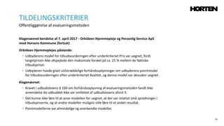 51
Klagenævnet kendelse af 7. april 2017 - Orkideen Hjemmepleje og Personlig Service ApS
mod Horsens Kommune (fortsat)
Orkideen Hjemmeplejes påstande:
• Udbyderens model for tilbudsvurderingen efter underkriteriet Pris var uegnet, fordi
targetprisen ikke afspejlede den maksimale forskel på ca. 25 % mellem de faktiske
tilbudspriser.
• Udbyderen havde givet utilstrækkelige forhåndsoplysninger om udbyderens pointmodel
for tilbudsvurderingen efter underkriteriet Kvalitet, og denne model var desuden uegnet.
Klagenævnet:
• Kravet i udbudslovens § 160 om forhåndsoplysning af evalueringsmetoden fandt ikke
anvendelse da udbuddet ikke var omfattet af udbudslovens afsnit II.
• Det kunne ikke føre til at anse modellen for uegnet, at der var relativt små spredninger i
tilbudspriserne, og at andre modeller muligvis ville føre til et andet resultat.
• Pointmodellerne var almindelige og anerkendte modeller.
TILDELINGSKRITERIER
Offentliggørelse af evalueringsmetoden
 