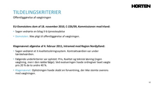 52
EU-Domstolens dom af 18. november 2010, C-226/09, Kommissionen mod Irland:
• Sagen vedrørte en bilag II-b tjenesteydelse
• Domstolen: Ikke pligt til offentliggørelse af vægtningen.
Klagenævnet afgørelse af 4. februar 2011, Intramed mod Region Nordjylland:
• Sagen vedrøret et it-kvalitetssikringssystem. Kontraktværdien var under
tærskelværdien.
• Følgende underkriterier var oplistet: Pris, Kvalitet og teknisk løsning (ingen
vægtning, men i den række følge). Ved evalueringen havde ordregiver lavet vægte
pris 20 % de to andre 40 %.
• Klagenævnet: Oplistningen havde skabt en forventning, der ikke stemte overens
med vægtningen.
TILDELINGSKRITERIER
Offentliggørelse af vægtningen
 