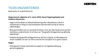 53
Klagenævnets afgørelse af 4. marts 2010, Dansk Flygtningehjælp mod
Hvidovre Kommune:
• Sagen omhandlede en tilbudsindhentning efter tilbudslovens afsnit II
vedrørende en bilag II-b-tjenesteydelse (danskundervisning af voksne
udlændinge).
• Blev gennemført som en omvendt licitation, hvor der blev konkurreret på fem
kvalitative underkriterier. Et af disse var ”Geografisk beliggenhed og offentlig
befordring”.
• Vedrørende geografisk beliggenhed var det kun angivet, at tilbudsgiverne
skulle meddele om der var mere end 30 min transport til en given station.
Klager:
• Ordregiveren havde overtrådt principperne om ligebehandling og
gennemsigtighed.
TILDELINGSKRITERIER
Beskrivelse af underkriterierne
 