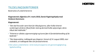 54
Klagenævnets afgørelse af 4. marts 2010, Dansk Flygtningehjælp mod
Hvidovre Kommune:
Klagenævnet:
• “Det skal herunder være klart for tilbudsgiverne, efter hvilke kriterier
vurderingen af deres tilbud finder sted og dermed hvilke oplysninger, deres
tilbud skal indeholde.”
• ”Kriteriet er således uigennemsigtigt og kunne føre til forskelsbehandling af de
bydende.”
• ”Den begrundelse, indklagede gav klageren i brevet af 14. august 2009, viser
endvidere, at indklagede ikke selv forstod kriteriet.
Det uklare underkriterie i strid med principperne om gennemsigtighed og
ligebehandling.
TILDELINGSKRITERIER
Beskrivelse af underkriterierne
 
