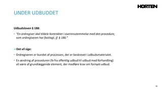 56
Udbudsloven § 188:
• “En ordregiver skal tildele kontrakter i overensstemmelse med den procedure,
som ordregiveren har fastlagt, jf. § 186.”
Det vil sige:
• Ordregiveren er bundet af processen, der er beskrevet i udbudsmaterialet.
• En ændring af proceduren (fx fra offentlig udbud til udbud med forhandling)
vil være af grundlæggende element, der medføre krav om fornyet udbud.
UNDER UDBUDDET
 