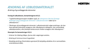 58
Forslag til udbudsloven, bemærkningerne til § 2:
• “Ligebehandlingsprincippet medfører også, at ordregiveren ikke kan foretage
ændringer af grundlæggende elementer i udbudsmaterialet i løbet af en
udbudsproces.”
• ”Ændringer af grundlæggende elementer i udbudsmaterialet udgør ændringer, der kan
have påvirket potentielle ansøgeres eller tilbudsgiveres deltagelse i den omhandlede
udbudsprocedure, eller fordrejet konkurrencen mellem ansøgere eller tilbudsgivere.”
Eksempler fra bemærkninger til § 2:
• Kriterier for tildeling tilføjes, fjernes eller vægtningen ændres.
• Ændring af minimum krav til egnethed.
• Betydelig ændring af kontraktens genstand (fx betydelig udvidelse af en rammeaftales
anvendelsesområde).
ÆNDRING AF UDBUDSMATERIALET
Ændring af grundlæggende elementer
 