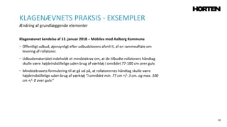 59
Klagenævnet kendelse af 12. januar 2018 – Mobilex mod Aalborg Kommune
• Offentligt udbud, øjensynligt efter udbudslovens afsnit II, af en rammeaftale om
levering af rollatorer.
• Udbudsmaterialet indeholdt et mindstekrav om, at de tilbudte rollatorers håndtag
skulle være højdeindstillelige uden brug af værktøj i området 77‐100 cm over gulv.
• Mindstekravets formulering til at gå ud på, at rollatorernes håndtag skulle være
højdeindstillelige uden brug af værktøj ”i området min. 77 cm +/‐ 3 cm. og max. 100
cm +/‐ 0 over gulv.”
KLAGENÆVNETS PRAKSIS - EKSEMPLER
Ændring af grundlæggende elementer
 