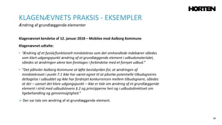 60
Klagenævnet kendelse af 12. januar 2018 – Mobilex mod Aalborg Kommune
Klagenævnet udtalte:
• ”Ændring af et fysisk/funktionelt mindstekrav som det omhandlede indebærer således
som klart udgangspunkt ændring af et grundlæggende element i udbudsmaterialet,
således at ændringen alene kan foretages i forbindelse med et fornyet udbud.”
• ”Det påhviler Aalborg Kommune at løfte bevisbyrden for, at ændringen af
mindstekravet i punkt 7.1 ikke har været egnet til at påvirke potentielle tilbudsgiveres
deltagelse i udbuddet og ikke har fordrejet konkurrencen mellem tilbudsgivere, således
at der – uanset det klare udgangspunkt – ikke er tale om ændring af et grundlæggende
element i strid med udbudslovens § 2 og principperne heri og i udbudsdirektivet om
ligebehandling og gennemsigtighed.”
 Der var tale om ændring af et grundlæggende element.
KLAGENÆVNETS PRAKSIS - EKSEMPLER
Ændring af grundlæggende elementer
 