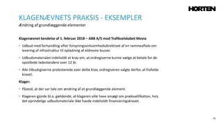 61
Klagenævnet kendelse af 1. februar 2018 – ABB A/S mod Trafikselskabet Movia
• Udbud med forhandling efter forsyningsvirksomhedsdirektivet af en rammeaftale om
levering af infrastruktur til opladning af eldrevne busser.
• Udbudsmaterialet indeholdt et krav om, at ordregiverne kunne vælge at betale for de
opstillede ladestandere over 12 år.
• Alle tilbudsgiverne protesterede over dette krav, ordregiveren valgte derfor, at frafalde
kravet.
Klager:
• Påstod, at der var tale om ændring af et grundlæggende element.
• Klageren gjorde bl.a. gældende, at klageren ville have ansøgt om prækvalifikation, hvis
det oprindelige udbudsmateriale ikke havde indeholdt finansieringskravet.
KLAGENÆVNETS PRAKSIS - EKSEMPLER
Ændring af grundlæggende elementer
 