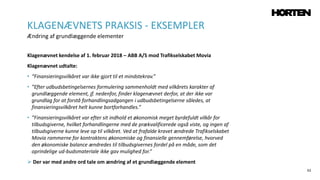 62
Klagenævnet kendelse af 1. februar 2018 – ABB A/S mod Trafikselskabet Movia
Klagenævnet udtalte:
• “Finansieringsvilkåret var ikke gjort til et mindstekrav.”
• ”Efter udbudsbetingelsernes formulering sammenholdt med vilkårets karakter af
grundlæggende element, jf. nedenfor, finder klagenævnet derfor, at der ikke var
grundlag for at forstå forhandlingsadgangen i udbudsbetingelserne således, at
finansieringsvilkåret helt kunne bortforhandles.”
• ”Finansieringsvilkåret var efter sit indhold et økonomisk meget byrdefuldt vilkår for
tilbudsgiverne, hvilket forhandlingerne med de prækvalificerede også viste, og ingen af
tilbudsgiverne kunne leve op til vilkåret. Ved at frafalde kravet ændrede Trafikselskabet
Movia rammerne for kontraktens økonomiske og finansielle gennemførelse, hvorved
den økonomiske balance ændredes til tilbudsgivernes fordel på en måde, som det
oprindelige ud-budsmateriale ikke gav mulighed for.”
 Der var med andre ord tale om ændring af et grundlæggende element
KLAGENÆVNETS PRAKSIS - EKSEMPLER
Ændring af grundlæggende elementer
 