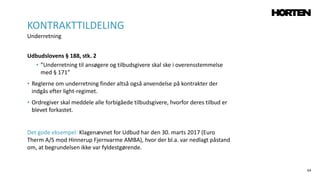 64
Udbudslovens § 188, stk. 2
• ”Underretning til ansøgere og tilbudsgivere skal ske i overensstemmelse
med § 171”
• Reglerne om underretning finder altså også anvendelse på kontrakter der
indgås efter light-regimet.
• Ordregiver skal meddele alle forbigåede tilbudsgivere, hvorfor deres tilbud er
blevet forkastet.
Det gode eksempel: Klagenævnet for Udbud har den 30. marts 2017 (Euro
Therm A/S mod Hinnerup Fjernvarme AMBA), hvor der bl.a. var nedlagt påstand
om, at begrundelsen ikke var fyldestgørende.
KONTRAKTTILDELING
Underretning
 