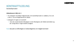 65
Udbudslovens § 188, stk. 3
• ”En ordregiver må tidligst indgå kontrakt, når standstillperioden er udløbet, jf. § 3, stk.
1 eller 2, i lov om Klagenævnet for Udbud.
• Undtagelse til reglen om standstill:
• Hvis den eneste berørte tilbudsgiver er den tilbudsgiver, der tildeles kontrakten og
der i øvrigt ikke er nogen berørte ansøgere.
Husk desuden at offentligøre en bekendtgørelse om indgået kontrakt!
KONTRAKTTILDELING
Standstillperioden
 
