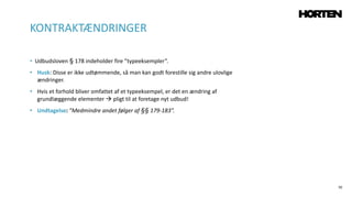 70
• Udbudsloven § 178 indeholder fire ”typeeksempler”.
• Husk: Disse er ikke udtømmende, så man kan godt forestille sig andre ulovlige
ændringer.
• Hvis et forhold bliver omfattet af et typeeksempel, er det en ændring af
grundlæggende elementer  pligt til at foretage nyt udbud!
• Undtagelse: ”Medmindre andet følger af §§ 179-183”.
KONTRAKTÆNDRINGER
 