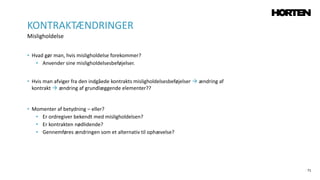 71
• Hvad gør man, hvis misligholdelse forekommer?
• Anvender sine misligholdelsesbeføjelser.
• Hvis man afviger fra den indgåede kontrakts misligholdelsesbeføjelser  ændring af
kontrakt  ændring af grundlæggende elementer??
• Momenter af betydning – eller?
• Er ordregiver bekendt med misligholdelsen?
• Er kontrakten nødlidende?
• Gennemføres ændringen som et alternativ til ophævelse?
KONTRAKTÆNDRINGER
Misligholdelse
 
