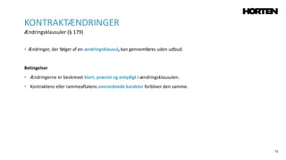 73
• Ændringer, der følger af en ændringsklausul, kan gennemføres uden udbud.
Betingelser
• Ændringerne er beskrevet klart, præcist og entydigt i ændringsklausulen.
• Kontraktens eller rammeaftalens overordnede karakter forbliver den samme.
KONTRAKTÆNDRINGER
Ændringsklausuler (§ 179)
 