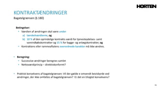 74
Betingelser:
• Værdien af ændringen skal være under
a) tærskelværdierne, og
b) 10 % af den oprindelige kontrakts værdi for tjenesteydelses- samt
vareindkøbskontrakter og 15 % for bygge- og anlægskontrakter, og
• Kontraktens eller rammeaftalens overordnede karakter må ikke ændres.
• Beregning:
• Successive ændringer beregnes samlet
• Nettoværdiprincip – direktivkonformt?
• Praktisk konsekvens af bagatelgrænsen: Vil der gælde e omvendt bevisbyrde ved
ændringer, der ikke omfattes af bagatelgrænsen? Er det en tilsigtet konsekvens?
KONTRAKTÆNDRINGER
Bagatelgrænsen (§ 180)
 