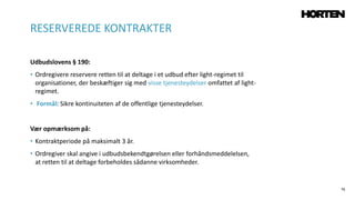 76
Udbudslovens § 190:
• Ordregivere reservere retten til at deltage i et udbud efter light-regimet til
organisationer, der beskæftiger sig med visse tjenesteydelser omfattet af light-
regimet.
• Formål: Sikre kontinuiteten af de offentlige tjenesteydelser.
Vær opmærksom på:
• Kontraktperiode på maksimalt 3 år.
• Ordregiver skal angive i udbudsbekendtgørelsen eller forhåndsmeddelelsen,
at retten til at deltage forbeholdes sådanne virksomheder.
RESERVEREDE KONTRAKTER
 