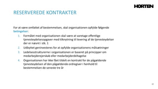 77
For at være omfattet af bestemmelsen, skal organisationen opfylde følgende
betingelser:
1. Formålet med organisationen skal være at varetage offentlige
tjenesteydelsesopgaver med tilknytning til levering af de tjenesteydelser
der er nævnt i stk. 1
2. Udbyttet geninvesteres for at opfylde organisationens målsætninger
3. Ledelsesstrukturerne i organisationen er baseret på principper om
medarbejderejerskab eller medarbejderdeltagelse
4. Organisationen har ikke fået tildelt en kontrakt for de pågældende
tjenesteydelsen af den pågældende ordregiver i henhold til
bestemmelsen de seneste tre år
RESERVEREDE KONTRAKTER
 