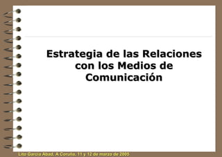 Estrategia de las Relaciones
                 con los Medios de
                   Comunicación




Lito García Abad, A Coruña, 11 y 12 de marzo de 2005
 