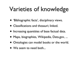 Varieties of knowledge ‘ Bibliographic facts’, disciplinary views. Classifications and thesauri; linked. Increasing quantities of base factual data. Maps, biographies, Wikipedia, Data.gov, ... Ontologies can model books or the world. We seem to need both... 
