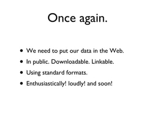 Once again. We need to put our data in the Web. In public. Downloadable. Linkable.  Using standard formats.  Enthusiastically! loudly! and soon! 