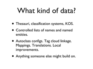 What kind of data? Thesauri, classification systems, KOS. Controlled lists of names and named entities. Autoclass configs. Tag cloud linkage. Mappings. Translations. Local improvements. Anything someone else might build on. 